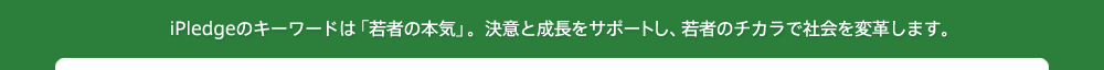 iPledgeのキーワードは「若者の本気」。決意と成長をサポートし、若者のチカラで社会を変革します。