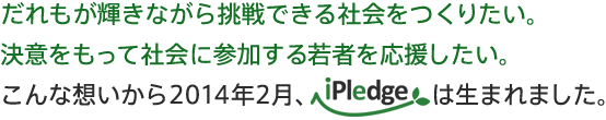 だれもが輝きながら挑戦できる社会をつくりたい。
決意をもって社会に参加する人を応援したい。こんな想いから、2014年2月、iPledgeは生まれました。